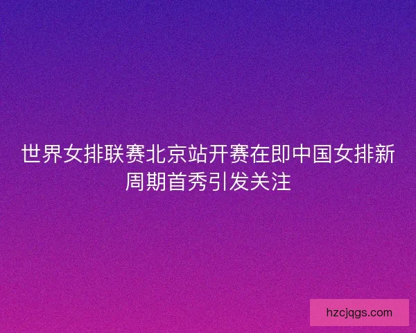 世界女排联赛北京站开赛在即中国女排新周期首秀引发关注